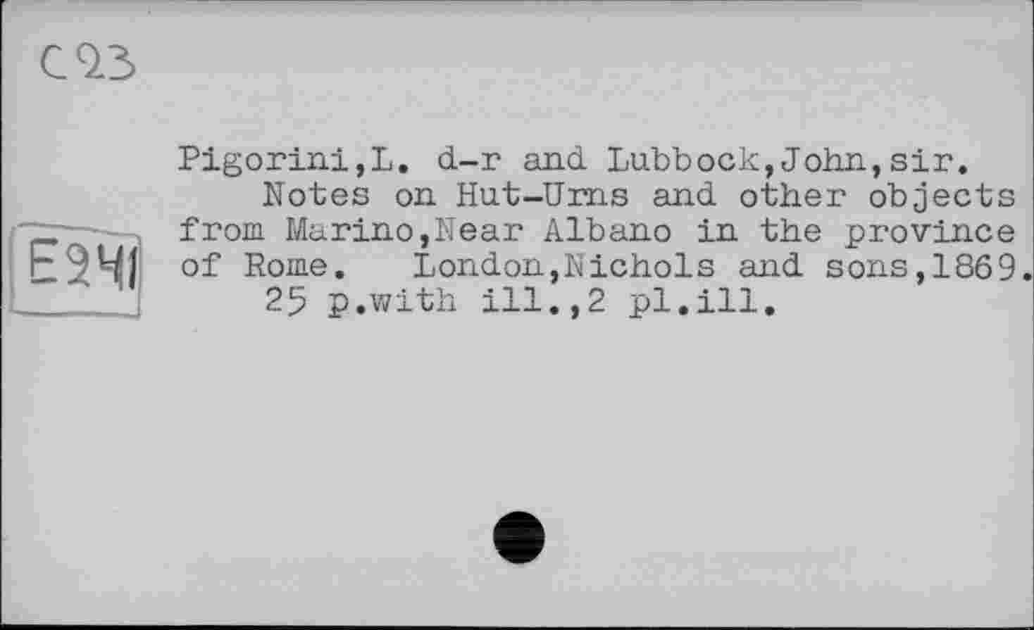 ﻿Pigorini,L. d-г and Lubbock,John,sir.
Notes on Hut-Urns and other objects _ from Marino,Near Albano in the province Е2ЧЇ of Rome. London,Nichols and sons,1869.
25 p.with ill.,2 pl.ill.